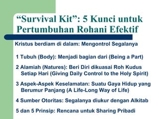 “Survival Kit”: 5 Kunci untuk
Pertumbuhan Rohani Efektif
Kristus berdiam di dalam: Mengontrol Segalanya
1 Tubuh (Body): Menjadi bagian dari (Being a Part)
2 Alamiah (Natures): Beri Diri dikuasai Roh Kudus
Setiap Hari (Giving Daily Control to the Holy Spirit)
3 Aspek-Aspek Keselamatan: Suatu Gaya Hidup yang
Berumur Panjang (A Life-Long Way of Life)
4 Sumber Otoritas: Segalanya diukur dengan Alkitab
5 dan 5 Prinsip: Rencana untuk Sharing Pribadi
 