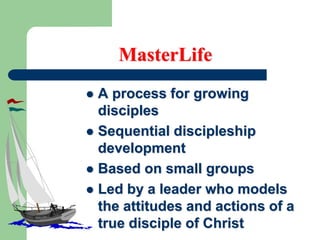 MasterLife
 A process for growing
disciples
 Sequential discipleship
development
 Based on small groups
 Led by a leader who models
the attitudes and actions of a
true disciple of Christ
 