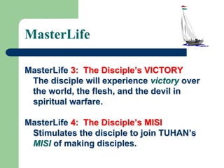 MasterLife
MasterLife 3: The Disciple’s VICTORY
The disciple will experience victory over
the world, the flesh, and the devil in
spiritual warfare.
MasterLife 4: The Disciple’s MISI
Stimulates the disciple to join TUHAN’s
MISI of making disciples.
 