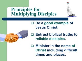 Principles for
Multiplying Disciples
 Be a good example of
Jesus Christ.
 Entrust biblical truths to
reliable disciples.
 Minister in the name of
Christ including difficult
times and places.
 