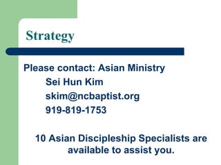 Strategy
Please contact: Asian Ministry
Sei Hun Kim
skim@ncbaptist.org
919-819-1753
10 Asian Discipleship Specialists are
available to assist you.
 