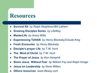 Resources
 Survival Kit by Ralph Neighbour/Bill Latham
 Growing Disciples Series by LifeWay
 MasterLife by Avery Willis
 Experiencing TUHAN by Henry Blackaby/Cloude King
 Fresh Encounter by Henry Blackaby
 Disciple’s prayer Life by T.W. Hunt
 The Mind of Christ by T.W. Hunt
 The Prayer of Jesus by Ken Hemphill
 Share Jesus Without Fear by William Fay and Ralph Hodge
 Jesus on Leadership by Gene Wilkes
 Others resources www.lifeway.com
 