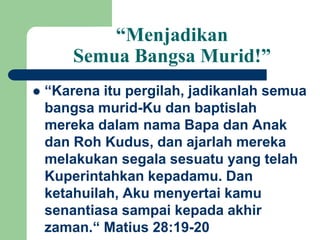 “Menjadikan
Semua Bangsa Murid!”
 “Karena itu pergilah, jadikanlah semua
bangsa murid-Ku dan baptislah
mereka dalam nama Bapa dan Anak
dan Roh Kudus, dan ajarlah mereka
melakukan segala sesuatu yang telah
Kuperintahkan kepadamu. Dan
ketahuilah, Aku menyertai kamu
senantiasa sampai kepada akhir
zaman.“ Matius 28:19-20
 