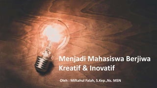 Menjadi Mahasiswa Berjiwa
Kreatif & Inovatif
Oleh : Miftahul Falah, S.Kep.,Ns. MSN
 