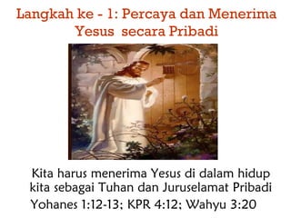 Langkah ke - 1: Percaya dan Menerima
Yesus secara Pribadi
Kita harus menerima Yesus di dalam hidup
kita sebagai Tuhan dan Juruselamat Pribadi
Yohanes 1:12-13; KPR 4:12; Wahyu 3:20
 
