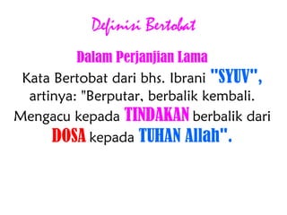 Definisi Bertobat
Dalam Perjanjian Lama
Kata Bertobat dari bhs. Ibrani "SYUV",
artinya: "Berputar, berbalik kembali.
Mengacu kepada TINDAKAN berbalik dari
DOSA kepada TUHAN Allah".
 