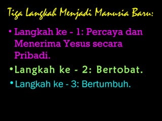 Tiga Langkah Menjadi Manusia Baru:
• Langkah ke - 1: Percaya dan
Menerima Yesus secara
Pribadi.
•Langkah ke - 2: Bertobat.
•Langkah ke - 3: Bertumbuh.
 