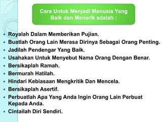  Royalah Dalam Memberikan Pujian.
 Buatlah Orang Lain Merasa Dirinya Sebagai Orang Penting.
 Jadilah Pendengar Yang Baik.
 Usahakan Untuk Menyebut Nama Orang Dengan Benar.
 Bersikaplah Ramah.
 Bermurah Hatilah.
 Hindari Kebiasaan Mengkritik Dan Mencela.
 Bersikaplah Asertif.
 Perbuatlah Apa Yang Anda Ingin Orang Lain Perbuat
Kepada Anda.
 Cintailah Diri Sendiri.
Cara Untuk Menjadi Manusia Yang
Baik dan Menarik adalah :
 