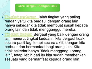 Ialah tingkat yang paling
rendah yaitu kita bergaul dengan orang lain
hanya sekedar kita tidak membuat susah kepada
orang lain dan tidak mengganggu mereka.
Bergaul yang baik dengan orang
lain menurut tingkat kedua ini kita bergaul tidak
secara pasif lagi tetapi secara aktif, dengan kita
berbuat dan bermanfaat bagi orang lain. Kita
tidak sekedar hanya “tidak menggangu orang
lain”, tetapi lebih dari itu kita sudah memberikan
sesuatu yang bermanfaat kepada orang lain.
 