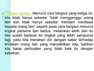 Menurut cara bergaul yang ketiga ini,
kita tidak hanya sekedar “tidak mengganggu orang
lain dan tidak hanya sekedar memberi manfaaat
kepada orang lain” seperti pada cara bergaul menurut
tingkat pertama dan kedua, melainkan lebih dari itu
kita sudah berbuat ke tingkat yang lebih sempurna
lagi, yaitu kita menahan diri dengan sabar terhadap
tindakan orang lain yang menyakitkan kita, bahkan
kita balas perbuatan yang tidak baik itu dengan
kebaikan.
 