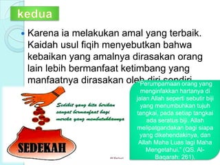  Karena ia melakukan amal yang terbaik.
Kaidah usul fiqih menyebutkan bahwa
kebaikan yang amalnya dirasakan orang
lain lebih bermanfaat ketimbang yang
manfaatnya dirasakan oleh diri sendiri.“Perumpamaan orang yang
menginfakkan hartanya di
jalan Allah seperti sebutir biji
yang menumbuhkan tujuh
tangkai, pada setiap tangkai
ada seratus biji. Allah
melipatgandakan bagi siapa
yang dikehendakinya, dan
Allah Maha Luas lagi Maha
Mengetahui.” (QS. Al-
Baqarah: 261).
 