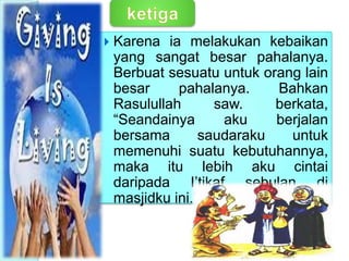  Karena ia melakukan kebaikan
yang sangat besar pahalanya.
Berbuat sesuatu untuk orang lain
besar pahalanya. Bahkan
Rasulullah saw. berkata,
“Seandainya aku berjalan
bersama saudaraku untuk
memenuhi suatu kebutuhannya,
maka itu lebih aku cintai
daripada I’tikaf sebulan di
masjidku ini.” (Thabrani).
Ketiga,
 