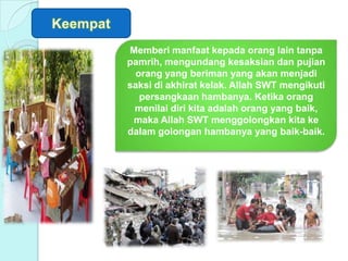 Memberi manfaat kepada orang lain tanpa
pamrih, mengundang kesaksian dan pujian
orang yang beriman yang akan menjadi
saksi di akhirat kelak. Allah SWT mengikuti
persangkaan hambanya. Ketika orang
menilai diri kita adalah orang yang baik,
maka Allah SWT menggolongkan kita ke
dalam golongan hambanya yang baik-baik.
 
