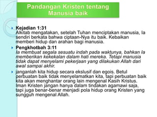  Kejadian 1:31
Alkitab mengatakan, setelah Tuhan menciptakan manusia, Ia
sendiri berkata bahwa ciptaan-Nya itu baik. Kebaikan
memberi hidup dan arahan bagi manusia.
 Pengkhotbah 3:11
Ia membuat segala sesuatu indah pada waktunya, bahkan Ia
memberikan kekekalan dalam hati mereka. Tetapi manusia
tidak dapat menyelami pekerjaan yang dilakukan Allah dari
awal sampai akhir.
 janganlah kita hidup secara ekslusif dan egois. Betul
perbuatan baik tidak menyelamatkan kita, tapi perbuatan baik
kita akan menghantar orang lain mengenal Kasih Kristus.
Iman Kristen jangan hanya dalam tindakan agamawi saja,
tapi juga benar-benar menjadi pola hidup orang Kristen yang
sungguh mengenal Allah.
 