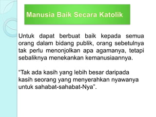Untuk dapat berbuat baik kepada semua
orang dalam bidang publik, orang sebetulnya
tak perlu menonjolkan apa agamanya, tetapi
sebaliknya menekankan kemanusiaannya.
“Tak ada kasih yang lebih besar daripada
kasih seorang yang menyerahkan nyawanya
untuk sahabat-sahabat-Nya”.
 