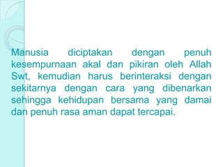 Manusia diciptakan dengan penuh
kesempurnaan akal dan pikiran oleh Allah
Swt, kemudian harus berinteraksi dengan
sekitarnya dengan cara yang dibenarkan
sehingga kehidupan bersama yang damai
dan penuh rasa aman dapat tercapai.
 