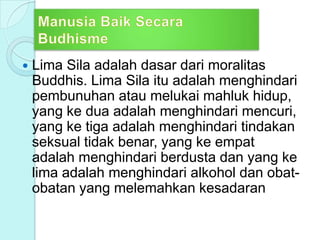  Lima Sila adalah dasar dari moralitas
Buddhis. Lima Sila itu adalah menghindari
pembunuhan atau melukai mahluk hidup,
yang ke dua adalah menghindari mencuri,
yang ke tiga adalah menghindari tindakan
seksual tidak benar, yang ke empat
adalah menghindari berdusta dan yang ke
lima adalah menghindari alkohol dan obat-
obatan yang melemahkan kesadaran
 