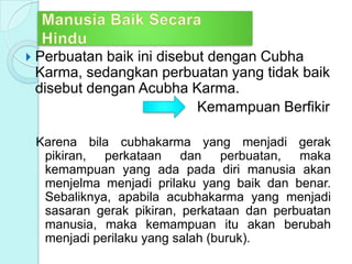  Perbuatan baik ini disebut dengan Cubha
Karma, sedangkan perbuatan yang tidak baik
disebut dengan Acubha Karma.
Kemampuan Berfikir
Karena bila cubhakarma yang menjadi gerak
pikiran, perkataan dan perbuatan, maka
kemampuan yang ada pada diri manusia akan
menjelma menjadi prilaku yang baik dan benar.
Sebaliknya, apabila acubhakarma yang menjadi
sasaran gerak pikiran, perkataan dan perbuatan
manusia, maka kemampuan itu akan berubah
menjadi perilaku yang salah (buruk).
 