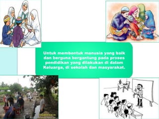 Untuk membentuk manusia yang baik
dan berguna bergantung pada proses
pendidikan yang dilakukan di dalam
Keluarga, di sekolah dan masyarakat.
 