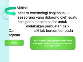 Akhlak
secara terminologi tingkah laku
seseorang yang didorong oleh suatu
keinginan secara sadar untuk
melakukan perbuatan baik.
Dan akhlak bersumber pada
agama.
Moral
Adat istiadat yang menjadi dasar untuk
mengukur apakah perbuatan seseorang
baik atau buruk
 