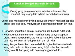 Orang yang selalu menebar kebaikan dan memberi
manfaat bagi orang lain adalah sebaik-baik manusia.
Untuk bisa menjadi orang yang banyak memberi manfaat kepada
orang lain, kita perlu menyiapkan beberapa hal dalam diri kita.
 Pertama, tingkatkan derajat keimanan kita kepada Allah swt.
 Kedua, untuk bisa memberi manfaat yang banyak kepada
orang lain tanpa pamrih, kita harus mengikis habis sifat egois
dan rasa serakah terhadap materi dari diri kita.
 Yang ketiga, tanamkan dalam diri kita logika bahwa sisa harta
yang ada pada diri kita adalah yang telah diberikan kepada
orang lain. Bukan yang ada dalam genggaman kita.
Langkah Menjadi Manusia Terbaik
 