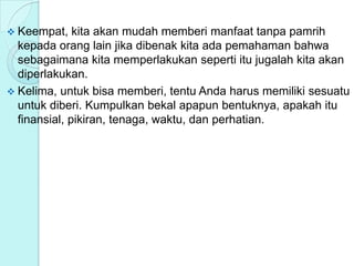  Keempat, kita akan mudah memberi manfaat tanpa pamrih
kepada orang lain jika dibenak kita ada pemahaman bahwa
sebagaimana kita memperlakukan seperti itu jugalah kita akan
diperlakukan.
 Kelima, untuk bisa memberi, tentu Anda harus memiliki sesuatu
untuk diberi. Kumpulkan bekal apapun bentuknya, apakah itu
finansial, pikiran, tenaga, waktu, dan perhatian.
 
