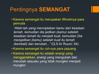 Pentingnya SEMANGAT
Karena semangat itu merupakan fithrahnya para
pemuda
“Allah-lah yang menciptakan kamu dari keadaan
lemah, kemudian dia jadikan (kamu) setelah
keadaan lemah itu menjadi kuat, kemudian Dia
menjadikan (kamu) setelah kuat itu lemah
(kembali) dan berubah...” (Q.S Ar Ruum: 54)
Karena semangat itu ruh-nya para pejuang
Karena semangat itu adalah energi yang
menggerakkan, energi yang mengubah dan
merubah sesuatu yang tidak mungkin menjadi
mungkin
 