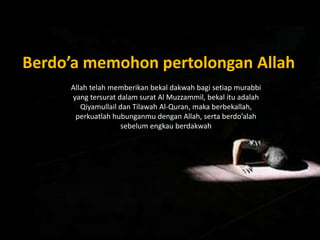 Berdo’a memohon pertolongan Allah
Allah telah memberikan bekal dakwah bagi setiap murabbi
yang tersurat dalam surat Al Muzzammil, bekal itu adalah
Qiyamullail dan Tilawah Al-Quran, maka berbekallah,
perkuatlah hubunganmu dengan Allah, serta berdo’alah
sebelum engkau berdakwah
 