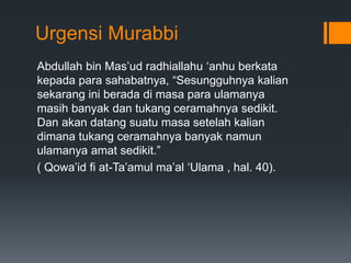 Urgensi Murabbi
Abdullah bin Mas’ud radhiallahu ‘anhu berkata
kepada para sahabatnya, “Sesungguhnya kalian
sekarang ini berada di masa para ulamanya
masih banyak dan tukang ceramahnya sedikit.
Dan akan datang suatu masa setelah kalian
dimana tukang ceramahnya banyak namun
ulamanya amat sedikit.”
( Qowa’id fi at-Ta’amul ma’al ‘Ulama , hal. 40).
 