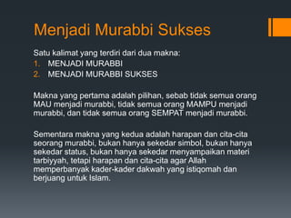 Menjadi Murabbi Sukses
Satu kalimat yang terdiri dari dua makna:
1. MENJADI MURABBI
2. MENJADI MURABBI SUKSES
Makna yang pertama adalah pilihan, sebab tidak semua orang
MAU menjadi murabbi, tidak semua orang MAMPU menjadi
murabbi, dan tidak semua orang SEMPAT menjadi murabbi.
Sementara makna yang kedua adalah harapan dan cita-cita
seorang murabbi, bukan hanya sekedar simbol, bukan hanya
sekedar status, bukan hanya sekedar menyampaikan materi
tarbiyyah, tetapi harapan dan cita-cita agar Allah
memperbanyak kader-kader dakwah yang istiqomah dan
berjuang untuk Islam.
 