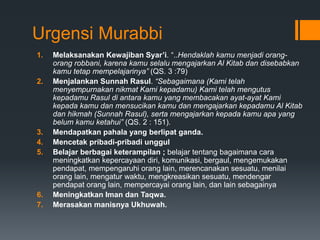 Urgensi Murabbi
1. Melaksanakan Kewajiban Syar’i. “..Hendaklah kamu menjadi orang-
orang robbani, karena kamu selalu mengajarkan Al Kitab dan disebabkan
kamu tetap mempelajarinya” (QS. 3 :79)
2. Menjalankan Sunnah Rasul. “Sebagaimana (Kami telah
menyempurnakan nikmat Kami kepadamu) Kami telah mengutus
kepadamu Rasul di antara kamu yang membacakan ayat-ayat Kami
kepada kamu dan mensucikan kamu dan mengajarkan kepadamu Al Kitab
dan hikmah (Sunnah Rasul), serta mengajarkan kepada kamu apa yang
belum kamu ketahui” (QS. 2 : 151).
3. Mendapatkan pahala yang berlipat ganda.
4. Mencetak pribadi-pribadi unggul
5. Belajar berbagai keterampilan ; belajar tentang bagaimana cara
meningkatkan kepercayaan diri, komunikasi, bergaul, mengemukakan
pendapat, mempengaruhi orang lain, merencanakan sesuatu, menilai
orang lain, mengatur waktu, mengkreasikan sesuatu, mendengar
pendapat orang lain, mempercayai orang lain, dan lain sebagainya
6. Meningkatkan Iman dan Taqwa.
7. Merasakan manisnya Ukhuwah.
 