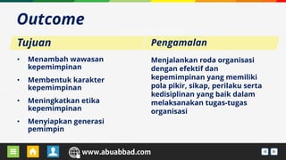 URL BLOG GURU URL WEBSEKOLAH
• Menambah wawasan
kepemimpinan
• Membentuk karakter
kepemimpinan
• Meningkatkan etika
kepemimpinan
• Menyiapkan generasi
pemimpin
Outcome
Menjalankan roda organisasi
dengan efektif dan
kepemimpinan yang memiliki
pola pikir, sikap, perilaku serta
kedisiplinan yang baik dalam
melaksanakan tugas-tugas
organisasi
Tujuan Pengamalan
 