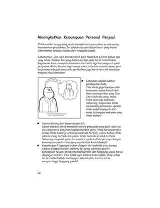 Meningkatkan Kemampuan Personal Penjual
Tidak sedikit orang yang selalu menghindari para pekerja sales yang
menawarkan produknya. Ini adalah sebuah beban berat yang harus
diterimanya sebagai bagian dari tanggung jawab.

Sebenarnya, jika ingin merasa lebih baik tanamkan pikiran bahwa apa
yang Anda rasakan dan yang Anda pikirkan akan turut menentukan
bagaimana Anda melayani konsumen dan tentu saja berpengaruh pada
penjualan. Maka, khusus bagi tenaga sales, sebelum memulai pekerjaan
bagaimana menjual yang baik, perhatikan juga karakteristik mendasar
manusia atau konsumen.


                                        Konsumen adalah sumber
                                        pendapatan Anda.
                                        Jika Anda gagal memperoleh
                                        konsumen, maka Anda tidak
                                        akan mendapatkan uang. Dan
                                        jika tidak ada uang, maka
                                        tidak akan ada makanan.
                                        Sekarang, bagaimana Anda
                                        memandang konsumen, apakah
                                        Anda sudah mengerti dari
                                        mana datangnya makanan yang
                                        Anda makan?


     Servis datang dari kepercayaan diri.
     Dalam maksud untuk memenuhi servis penjualan yang baik, ada tiga
     hal yang harus disajikan kepada mereka yaitu, Anda harus percaya
     bahwa Anda bekerja untuk perusahaan terbaik, yakini bahwa Anda
     adalah orang terbaik dan yakini Anda memiliki produk terbaik.
     Sekarang tanyalah pada diri sendiri, apakah Anda percaya dengan
     kemampuan sendiri dan apa yang hendak Anda lakukan?
     Kesuksesan di lapangan bukan didapat dari sekolah atau kursus.
     Semua didapat melalui learning by doing, perilaku positif,
     pencapaian tujuan, proses mendengarkan, dan tanggung jawab harus
     dipelajari sendiri. Jika Anda ingin sukses maka kuasai sikap-sikap
     ini. Pernahkah Anda mendengar sekolah atau kursus untuk
     mempertinggi tanggung jawab?



10
 