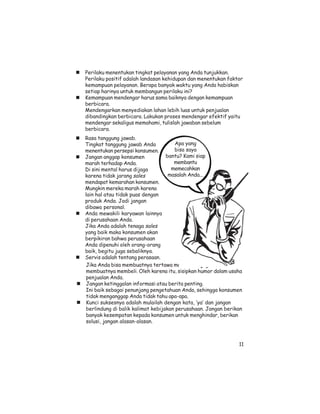 Perilaku menentukan tingkat pelayanan yang Anda tunjukkan.
Perilaku positif adalah landasan kehidupan dan menentukan faktor
kemampuan pelayanan. Berapa banyak waktu yang Anda habiskan
setiap harinya untuk membangun perilaku ini?
Kemampuan mendengar harus sama baiknya dengan kemampuan
berbicara.
Mendengarkan menyediakan lahan lebih luas untuk penjualan
dibandingkan berbicara. Lakukan proses mendengar efektif yaitu
mendengar sekaligus memahami, tulislah jawaban sebelum
berbicara.
Rasa tanggung jawab.
Tingkat tanggung jawab Anda           Apa yang
menentukan persepsi konsumen.         bisa saya
Jangan anggap konsumen             bantu? Kami siap
marah terhadap Anda.                  membantu
Di sini mental harus dijaga          memecahkan
karena tidak jarang sales           masalah Anda...
mendapat kemarahan konsumen.
Mungkin mereka marah karena
lain hal atau tidak puas dengan
produk Anda. Jadi jangan
dibawa personal.
Anda mewakili karyawan lainnya
di perusahaan Anda.
Jika Anda adalah tenaga sales
yang baik maka konsumen akan
berpikiran bahwa perusahaan
Anda dipenuhi oleh orang-orang
baik, begitu juga sebaliknya.
Servis adalah tentang perasaan.
 Jika Anda bisa membuatnya tertawa maka Anda juga bisa
 membuatnya membeli. Oleh karena itu, sisipkan humor dalam usaha
 penjualan Anda.
 Jangan ketinggalan informasi atau berita penting.
 Ini baik sebagai penunjang pengetahuan Anda, sehingga konsumen
 tidak menganggap Anda tidak tahu apa-apa.
 Kunci suksesnya adalah mulailah dengan kata, ‘ya’ dan jangan
 berlindung di balik kalimat kebijakan perusahaan. Jangan berikan
 banyak kesempatan kepada konsumen untuk menghindar, berikan
 solusi, jangan alasan-alasan.



                                                               11
 