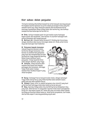 Kiat sukses dalam penjualan
Ternyata memang dibutuhkan banyak hal untuk menjadi seorang penjual.
Persiapkan mental sebelum terjun ke dalam persaingan bisnis yang kini
semakin ketat saja. Bagi Anda para pemula dan berkemauan keras
mencapai kesuksesan dalam bidang sales dan marketing, ada baiknya
memperhatikan beberapa hal berikut ini.

   Etika. Setiap transaksi pasti terjadi melalui suatu hubungan
kepercayaan dan keyakinan, oleh karena itu buatlah hubungan baik
antara konsumen dan tenaga penjual.
   Motivasi diri. Cobalah selalu berpositif thinking dan terus maju,
dengan demikian akan muncul dorongan dalam diri Anda untuk terus
maju dan mencapai hasil maksimal.

   Pelayanan kepada konsumen.
Sebuah kegiatan ekonomi selalu
berkaitan dengan konsumen, oleh
karena itu memberikan pelayanan
yang baik dan menghasilkan produk
berkualitas tinggi sangatlah penting.
Bukan hanya membuat suatu
penjualan, tetapi layanilah klien
anda dengan dedikasi yang tinggi.
    Antusias. Sikap antusias akan
memberikan kesan baik kepada
pelanggan dan konsumen, sehingga
tanpa Anda sadari mampu
memberikan feedback seperti yang
Anda harapkan.


   Energi. Semangat harus menjadi modal utama, dengan semangat
tinggi maka energi kerja yang Anda hasilkan akan semakin besar,
pekerjaan pun akan semakin lancar.
    Dinamis. Dasar sifat ini adalah keinginan atau inisiatif yang kuat
untuk berhasil sehingga Anda akan bekerja keras dan giat.
   Imej. Seorang tenaga sales atau marketing harus mempunyai imej
yang baik. Oleh karena itu bangunlah reputasi Anda lewat peningkatan
harga diri dan kepercayaan diri Anda dan yang terutama sekali adalah
bersikap profesional dalam bekerja. Anda harus berpakaian, bertindak,
dan berlaku seperti seorang pemenang sejak awal.


12
 