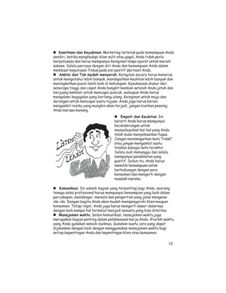 Komitmen dan Keyakinan. Marketing terletak pada kemampuan Anda
sendiri, ketika menghadapi klien sulit atau gagal, Anda tidak perlu
berputusasa dan harus mempunyai keinginan tanpa syarat untuk meraih
sukses. Selalu percaya dengan diri Anda dan kemampuan Anda dalam
membuat keputusan. Fokus pada sisi positif dan hasil Anda.
   Ambisi dan Tak mudah menyerah. Keinginan secara terus menerus
untuk mengetahui lebih banyak, mendapatkan keahlian lebih banyak dan
meningkatkan posisi lebih baik di kehidupan. Kesuksesan diukur dari
seberapa tinggi dan cepat Anda bangkit kembali setelah Anda jatuh dan
berjuang kembali untuk mencapai puncak, walaupun Anda harus
mengalami kegagalan yang berilang-ulang. Keinginan untuk maju dan
dorongan untuk mencapai suatu tujuan. Anda juga harus berani
mengambil resiko yang mungkin akan terjadi, jangan biarkan pesaing
Anda merasa menang.
                                       Empati dan Keuletan. Ini
                                   berarti Anda harus mempunyai
                                   kecenderungan untuk
                                   menyelesaikan hal-hal yang Anda
                                   telah mulai menyelesaikan tugas.
                                   Jangan mendengarkan kata “tidak”
                                   atau jangan mengambil suatu
                                   tolakan sebagai kata terakhir.
                                   Selalu sudi menunggu dan selalu
                                   mempunyai pendekatan yang
                                   positif. Selain itu, Anda harus
                                   memiliki kemampuan untuk
                                   berhubungan dengan para
                                   konsumen dan mengerti dengan
                                   masalah mereka.

    Komunikasi. Ini adalah bagian yang terpenting bagi Anda, seorang
tenaga sales profesional harus mempunyai kemampian yang baik dalam
percakapan, mendengar, menulis dan pengertian yang jelas mengenai
ide-ide. Dengan begitu Anda akan mudah mempengaruhi klien maupun
konsumen. Tetapi ingat, Anda juga harus mengerti dasar-dasarnya
dengan baik sampai hal tersebut menjadi sesuatu yang bisa diterima.
   Manajemen waktu. Selain komunikasi, manajemen waktu juga
merupakan bagian penting dalam pelaksanaan kerja Anda. Aturlah waktu
yang Anda gunakan sebaik-baiknya. Gunakan suatu cara yang dapat
dijalankan dengan baik dengan menggunakan manajemen waktu bagi
setiap kepentingan Anda dan kepentingan klien atau konsumen.

                                                                  13
 