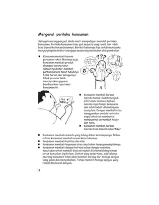 Mengenal perilaku konsumen
Sebagai seorang penjual, Anda mesti mempelajari masalah perilaku
konsumen. Perilaku konsumen bisa jadi sesuatu yang rumit dan tidak
bisa diprediksikan sebelumnya. Berikut beberapa tips untuk membantu
mengungkapkan misteri mengapa seseorang melakukan aksi pembelian.

     Konsumen membeli karena
     perasaan takut. Misalnya saja,
     konsumen membeli produk
     shampoo karena takut
     rambutnya kotor, membeli
     parfum karena takut tubuhnya
     tidak harum dan sebagainya.
     Pihak promosi telah
     menciptakan gagasan
     berdasarkan rasa takut
     konsumen ini.

                                      Konsumen membeli karena
                                      mereka tamak. Sudah menjadi
                                      sifat alami manusia bahwa
                                      mereka ingin tampil sempurna
                                      dan lebih hebat dibandingkan
                                      orang lain. Dengan membeli atau
                                      menggunakan produk tertentu,
                                      siapa tahu bisa membantui
                                      membuatnya bertambah hebat
                                      dan kaya.
                                      Konsumen membeli karena
                                      mereka bisa dikenali advertiser.

     Konsumen membeli sesuatu yang hilang dalam kehidupannya. Dalam
     artian, konsumen membeli sesuai kebutuhannya.
     Konsumen membeli kualitas dan nilai.
     Konsumen membeli kegunaan atau rasa bukan hanya penampilannya.
     Konsumen membeli dengan hatinya bukan dengan rasionya.
     Keputusan untuk membeli bisa seringkali dilatarbelakangi emosi
     untuk kemudian dipikirkan. Contoh yang sederhana, ada kalanya
     seorang konsumen tidak akan membeli barang dari tenaga penjual
     yang galak dan menyebalkan. Tetapi memilih tenaga penjual yang
     ramah dan murah senyum.

14
 