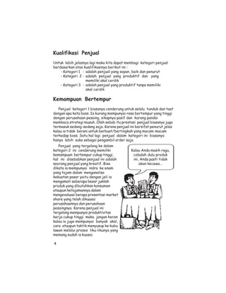 Kualifikasi Penjual
Untuk lebih jelasnya lagi maka kita dapat membagi kategori penjual
berdasarkan atas kualifikasinya berikut ini :
    - Kategori 1 : adalah penjual yang sopan, baik dan penurut
    - Kategori 2 : adalah penjual yang produktif dan yang
                   memiliki akal cerdik
    - Kategori 3 : adalah penjual yang produktif tanpa memiliki
                   akal cerdik

Kemampuan Bertempur
   Penjual kategori 1 biasanya cenderung untuk selalu tunduk dan taat
dengan apa kata boss. Ia kurang mempunyai rasa bertempur yang tinggi
dengan perusahaan pesaing, sikapnya pasif dan kurang pandai
membaca strategi musuh. Oleh sebab itu prestasi penjual biasanya juga
termasuk sedang-sedang saja. Karena penjual ini bersifat penurut jelas
kalau ia tidak berani untuk berbuat/bertingkah yang macam-macam
terhadap boss. Satu hal lagi penjual dalam kategori ini biasanya
hanya lebih suka sebagai pengambil order saja.
   Penjual yang tergolong ke dalam
kategori 2 ini cenderung memiliki            Kalau Anda masih ragu,
kemampuan bertempur cukup tinggi,             cobalah dulu produk
hal ini disebabkan penjual ini adalah         ini, Anda pasti tidak
seorang penjual yang kreatif. Bisa                akan kecewa...
dikata ia mempunyai indra ke enam
yang tajam dalam menganalisa
kekuatan pasar yaitu dengan jeli ia
mengamati seberapa besar jumlah
produk yang dibutuhkan konsumen
ataupun ketajamannya dalam
mengevaluasi berapa prosentasi market
share yang telah dikuasai
perusahaannya dan perusahaan
pesaingnya. Karena penjual ini
tergolong mempunyai produktivitas
kerja cukup tinggi maka jangan heran
kalau ia juga mempunyai banyak akal,
cara ataupun taktik menyusup ke kubu
lawan melalui proses liku-likunya yang
memang sudah ia kuasai.

4
 