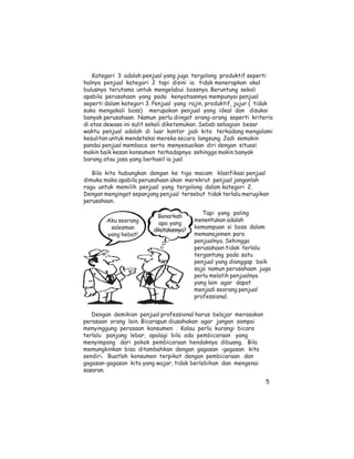 Kategori 3 adalah penjual yang juga tergolong produktif seperti
halnya penjual kategori 2 tapi disini ia tidak menerapkan akal
bulusnya terutama untuk mengelabui bossnya. Beruntung sekali
apabila perusahaan yang pada kenyataannya mempunyai penjual
seperti dalam kategori 3. Penjual yang rajin, produktif, jujur ( tidak
suka mengakali boss) merupakan penjual yang ideal dan disukai
banyak perusahaan. Namun perlu diingat orang-orang seperti kriteria
di atas dewasa ini sulit sekali diketemukan. Sebab sebagian besar
waktu penjual adalah di luar kantor jadi kita terkadang mengalami
kesulitan untuk mendeteksi mereka secara langsung. Jadi semakin
pandai penjual membaca serta menyesuaikan diri dengan situasi
makin baik kesan konsumen terhadapnya sehingga makin banyak
barang atau jasa yang berhasil ia jual.

   Bila kita hubungkan dengan ke tiga macam klasifikasi penjual
dimuka maka apabila perusahaan akan merekrut penjual janganlah
ragu untuk memilih penjual yang tergolong dalam kategori 2.
Dengan mengingat sepanjang penjual tersebut tidak terlalu merugikan
perusahaan.

                                            Tapi yang paling
                           Benarkah
        Aku seorang                      menentukan adalah
                           apa yang
         salesman                        kemampuan si boss dalam
                         dikatakannya?
        yang hebat!                      memanajemen para
                                         penjualnya. Sehingga
                                         perusahaan tidak terlalu
                                         tergantung pada satu
                                         penjual yang dianggap baik
                                         saja namun perusahaan juga
                                         perlu melatih penjualnya
                                         yang lain agar dapat
                                         menjadi seorang penjual
                                         professional.


   Dengan demikian penjual professional harus belajar merasakan
perasaan orang lain. Bicarapun diusahakan agar jangan sampai
menyinggung perasaan konsumen . Kalau perlu kurangi bicara
terlalu panjang lebar, apalagi bila ada pembicaraan yang
menyimpang dari pokok pembicaraan hendaknya dibuang. Bila
memungkinkan bisa ditambahkan dengan gagasan -gagasan kita
sendiri. Buatlah konsumen terpikat dengan pembicaraan dan
gagasan-gagasan kita yang wajar, tidak berlebihan dan mengenai
sasaran.

                                                                   5
 