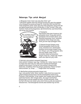 Beberapa Tips untuk Menjual
1. Menguasai benar-benar apa yang akan Anda “jual”
Tidak peduli apakah Anda mau menjual barang atau jasa atau gagasan
atau mengajak kerjasama patungan dll, Anda akan lebih berhasil bila
Anda mengetahui benar-benar apa yang Anda sampaikan. Pelajarilah dan
perispkan pengetahuan Anda tentang apa ciri khas “produk” Anda, apa
manfaat utama untuk penggunanya, apa kelemahannya, apa kekuatannya,
dan harga atau biayanya.
                               2. Penampilan
                               Kepribadian Anda akan terpancar dari
    Wah, terlambat! Aku janji
                               penampilan Anda. Orang akan melihat
      bertemu dengan klien
      satu jam yang lalu...
                               penampilan fisik terlebih dahulu, baru
                               kemudian komunikasi Anda. Sesuaikan
                               penampilan Anda dengan apa yang
                               Anda jual dan siapa pelanggan Anda.

                                3. Kemauan bergaul dengan orang.
                                Setelah penampilan Anda diterima
                                orang, mulailah bicara. Kembangkan
                                kemauan untuk bergaul dengan orang
                                lain. Pelajari cara etika pergaulan. Kata
                                kuncinya adalah ramah. Perlu
                                keramahan dalam berkomunikasi
                                dengan orang lain. Jangan lupa disiplin
                                waktu dan tepatilah janji Anda.

4. Bantulah calon pembeli mengambil keputusan
Calon pembeli biasanya ragu-ragu. Yakinkan dia bahwa tawaran Anda
itu bagus dan tepat bagi dia. Kalau perlu buatkan perbandingan
dengan produk sejenis. Setiap kali calon pembeli mengutarakan
keberatan, hendaknya Anda siap dengan jawabannya. Namun terlebih
dahulu katakan “ya, tetapi..........” Jangan sekali-kali memaksa.

5. Manfaatkan peluang penjualan dengan baik
Agar calon pembeli benar-benar membeli, maka Anda harus awas dan
jangan melepas peluang begitu mereka menampakkan tanda setuju.
Penjualan tidak sekaligus, tetapi langkah demi langkah akan membawa
pada keberhasilan. Ikuti dengan sabar, dan segera manfaatkan
peluang begitu mereka nampak bersedia. Setelah penjualan, Anda
berikan informasi dan alamat jelas untuk follow up jika ada masalah di
kemudian hari. Ada kemungkinan mereka akan membeli lagi lain kali.


6
 