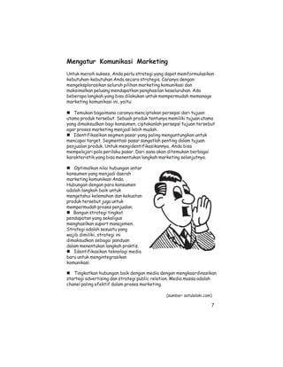 Mengatur Komunikasi Marketing
Untuk meraih sukses, Anda perlu strategi yang dapat memformulasikan
kebutuhan-kebutuhan Anda secara strategis. Caranya dengan
mengeksplorasikan seluruh pilihan marketing komunikasi dan
maksimalkan peluang mendapatkan penghasilan keseluruhan. Ada
beberapa langkah yang bisa dilakukan untuk mempermudah memanage
marketing komunikasi ini, yaitu:

   Temukan bagaimana caranya menciptakan persepsi dari tujuan
utama produk tersebut. Sebuah produk tentunya memiliki tujuan utama
yang dimaksudkan bagi konsumen, ciptakanlah persepsi tujuan tersebut
agar proses marketing menjadi lebih mudah.
   Identifikasikan segmen pasar yang paling menguntungkan untuk
mencapai target. Segmentasi pasar sangatlah penting dalam tujuan
penjualan produk. Untuk mengidentifikasikannya, Anda bisa
mempelajari pola perilaku pasar. Dari sana akan ditemukan berbagai
karakteristik yang bisa menentukan langkah marketing selanjutnya.

    Optimalkan nilai hubungan antar
konsumen yang menjadi daerah
marketing komunikasi Anda.
Hubungan dengan para konsumen
adalah langkah baik untuk
mengetahui kelemahan dan kekuatan
produk tersebut juga untuk
mempermudah proses penjualan.
   Bangun strategi tingkat
pendapatan yang sekaligus
menghasilkan suport manajemen.
Strategi adalah sesuatu yang
wajib dimiliki, strategi ini
dimaksudkan sebagai panduan
dalam menentukan langkah praktis.
   Identifikasikan teknologi media
baru untuk mengintegrasikan
komunikasi.

   Tingkatkan hubungan baik dengan media dengan mengkoordinasikan
startegi advertising dan strategi public relation. Media massa adalah
chanel paling efektif dalam proses marketing.

                                              (sumber: satulelaki.com)

                                                                     7
 