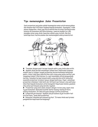 Tips memenangkan Sales Presentation
Saat presentasi penjualan adalah kesempatan emas untuk menunjukkan
dan memberikan informasi lengkap kepada konsumen. Sayangnya, tidak
semua dipaparkan, Anda juga harus memikirkan strategi tentang proses
belanja ala konsumen dan kebutuhannya, tawaran kompetitor dan
mengapa solusi yang Anda tawarkan adalah yang terbaik. Berikut
beberapa kunci merencanakan dan memenangkan sales presentation:




    Temukan dengan pasti berapa banyak waktu yang Anda akan miliki.
    Apakah Anda pernah mendengar bahwa kunci keputusan biasanya
diambil saat di tengah-tengah presentasi karena konsumen kehabisan
waktu. Anda tidak akan diperhatikan oleh orang yang selalu melihat jam
tangannya bukan? Oleh karena itu, saat menelepon untuk mengundang
mereka, tanyakan berapa banyak waktu yang mereka miliki kemudian
susunlah presentasi tersebut sesuai dengan waktunya. Ingat, sebaiknya
presentasi dilakukan tidak lebih dari 60 menit pertemuan, sisa waktunya
diberikan kepada konsumen untuk mengambil keputusan melalui jawaban
atau solusi pertanyaan yang mereka ragukan.
    Presentasi yang baik selalu diawali dengan review yang cepat atas
tujuan konsumen. Kemudian buatlah daftar masing-masing kriteria
belanja konsumen. Ini akan berguna sebagai outline presentasi.
   Lemparlah pertanyaan “Apakah ada perubahan sejak terakhir kali
kita bertemu,” pada awal presentasi.
    Kemudian tanyakan pertanyaan berikut, “Di mana Anda saat proses
pengambilan keputusan berlangsung?”


8
 