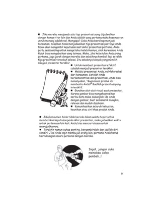 Jika mereka menjawab ada tiga presentasi yang dijadwalkan
dengan kompetitor lain dan Anda adalah yang pertama maka kesempatan
untuk menang adalah nol. Mengapa? Coba Anda bersikap menjadi
konsumen, misalkan Anda menjadwalkan tiga presentasi pastinya Anda
tidak akan mengambil keputusan saat akhir presentasi pertama. Anda
perlu pembanding untuk mengetahui kelebihannya, oleh karenanya Anda
tidak bisa mengabaikan yang lainnya. Maka, jika kebetulan Anda yang
pertama, jaga jarak dengan mereka dan sebaiknya kembali lagi setelah
tiga presentasi tersebut selesai. Itu sebabnya banyak yang memilih
menjadi presenter terakhir.
                               Untuk membuat presentasi efektif
                            cobalah menjadi presenter terakhir.
                                Melalui presentasi Anda, raihlah reaksi
                            dari konsumen. Setelah Anda
                            berdemonstrasi dan presentasi, Anda bisa
                            menanyakan, “Bagaimana produk ini
                            membantu Anda?” Buatlah presentasi yang
                            interaktif.
                                Gunakan alat-alat visual saat presentasi.
                            Karena gambar bisa mengekspresikan
                            seribu kata maka dukunglah ide Anda
                            dengan gambar, buat semenarik mungkin,
                            relevan dan mudah dipahami.
                                Komunikasikan seluruh kekuatan,
                            keunikan atau ciri khas produk Anda.

    Jika konsumen Anda tidak berada dalam waktu tepat untuk
 memberikan keputusan pada akhir presentasi, maka jadwalkan waktu
 untuk pertemuan lain kali. Anda bisa mencari alasan untuk
 mewujudkannya.
    Terakhir namun cukup penting, bergembiralah dan jadilah diri
 sendiri. Jika Anda ingin membujuk orang lain, pertama Anda harus
 berhubungan secara personal dengan mereka.




                                           Ingat, jangan suka
                                           memaksa calon
                                           pembeli...!




                                                                       9
 