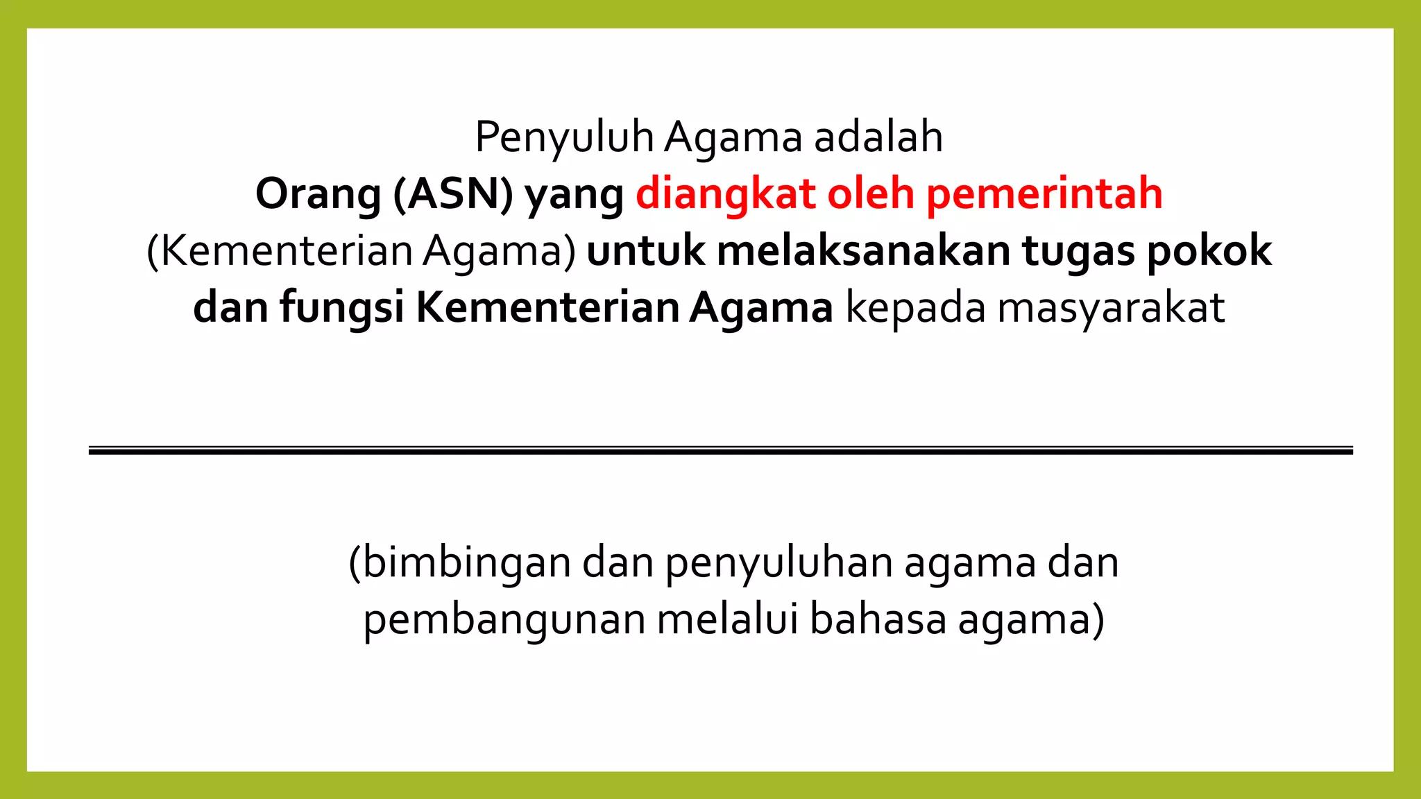 Penyuluh Agama adalah
Orang (ASN) yang diangkat oleh pemerintah
(Kementerian Agama) untuk melaksanakan tugas pokok
dan fungsi KementerianAgama kepada masyarakat
(bimbingan dan penyuluhan agama dan
pembangunan melalui bahasa agama)