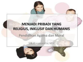 MENJADI PRIBADI YANG
RELIGIUS, INKLUSIF DAN HUMANIS
Pendidikan Agama dan Moral
Y.B. Prasetyantha, MSF
 
