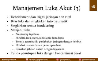 #bedahplastikntt	 @robertusarian	
arian9677@gmail.com	 @eanplastic	
Manajemen	Luka	Akut	(3)	
•  Debridement	dan	Irigasi	jaringan	non	vital	
•  Bilas	luka	dan	singkirkan	tato	traumatik	
•  Singkirkan	semua	benda	asing	
•  Menjahit	luka:		
–  Freshening	tepi	luka	
–  Hindari	dead	space,	jahit	lapis	demi	lapis	
–  Teknik	atraumatik,	perlakukan	jaringan	dengan	lembut	
–  Hindari	tension	dalam	penutupan	luka	
–  Gunakan	jahitan	dalam	dengan	bijaksana	
•  Tunda	penutupan	luka	dengan	kontaminasi	berat	
18	
 