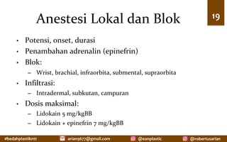 #bedahplastikntt	 @robertusarian	
arian9677@gmail.com	 @eanplastic	
Anestesi	Lokal	dan	Blok	
•  Potensi,	onset,	durasi	
•  Penambahan	adrenalin	(epinefrin)	
•  Blok:	
–  Wrist,	brachial,	infraorbita,	submental,	supraorbita	
•  Infiltrasi:	
–  Intradermal,	subkutan,	campuran	
•  Dosis	maksimal:	
–  Lidokain	5	mg/kgBB	
–  Lidokain	+	epinefrin	7	mg/kgBB	
19	
 