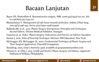 #bedahplastikntt	 @robertusarian	
arian9677@gmail.com	 @eanplastic	
Bacaan	Lanjutan	
Boyce	DE,	Shokrollahi	K.	Reconstructive	surgery.	BMJ.	2006;332(7543):710-712.	doi:
10.1136/bmj.332.7543.710	
Bhattacharya	V.	Management	of	soft	tissue	wounds	of	the	face.	Indian	J	Plast	Surg.	
2012;45(3):436-443.	doi:10.4103/0970-0358.105936	
Bullocks	JM,	et	al.,	2017,	Plastic	Surgery	Emergencies:	Principles	and	Techniques	
Second	Edition,	Thieme	Medical	Publisher,	Stuttgart	
Guyuron	et.	al.	(Eds.),	Plastic	Surgery:	Indications	and	Practice	1st	Edition,	Saunders	
Kantor	J,	2016,	Atlas	of	Suturing	Technique,	McGraw-Hill	Education,	New	York	
McGreggor	AD,	McGreggor	IA,	2000,	Fundamental	Technique	of	Plastic	Surgery	and	
Their	Surgical	Application,	Churchill	Livingstone	
Standring,	2005,	Gray’s	Anatomy	39ed,	available	at	graysanatomyonline.com	
Thorne	et.	al.	(Eds.),	2014,	Grabb	and	Smith’s	Plastic	Surgery	7th	Edition,	Lippincott	
Williams	&	Wilkins,	Philadelphia		
	
31	
 