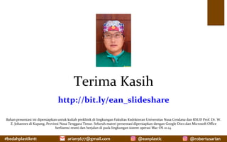 #bedahplastikntt	 @robertusarian	
arian9677@gmail.com	 @eanplastic	
Terima	Kasih	
http://bit.ly/ean_slideshare	
Bahan	presentasi	ini	dipersiapkan	untuk	kuliah	preklinik	di	lingkungan	Fakultas	Kedokteran	Universitas	Nusa	Cendana	dan	RSUD	Prof.	Dr.	W.	
Z.	Johannes	di	Kupang,	Provinsi	Nusa	Tenggara	Timur.	Seluruh	materi	presentasi	dipersiapkan	dengan	Google	Docs	dan	Microsoft	Office	
berlisensi	resmi	dan	berjalan	di	pada	lingkungan	sistem	operasi	Mac	OS	10.14.		
 