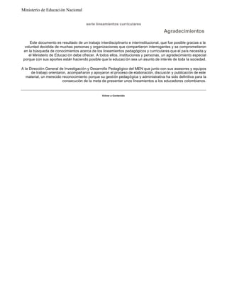 Este documento es resultado de un trabajo interdisciplinario e interinstitucional, que fue posible gracias a la
voluntad decidida de muchas personas y organizaciones que compartieron interrogantes y se comprometieron
en la búsqueda de conocimientos acerca de los lineamientos pedagógicos y curriculares que el país necesita y
el Ministerio de Educaci ón debe ofrecer. A todos ellos, instituciones y personas, un agradecimiento especial
porque con sus aportes están haciendo posible que la educaci ón sea un asunto de interés de toda la sociedad.
A la Dirección General de Investigación y Desarrollo Pedagógico del MEN que junto con sus asesores y equipos
de trabajo orientaron, acompañaron y apoyaron el proceso de elaboración, discusión y publicación de este
material, un merecido reconocimiento porque su gestión pedagógica y administrativa ha sido definitiva para la
consecución de la meta de presentar unos lineamientos a los educadores colombianos.
Volver a Contenido
serie lineamientos curriculares
Agradecimientos
Ministerio de Educación Nacional
 